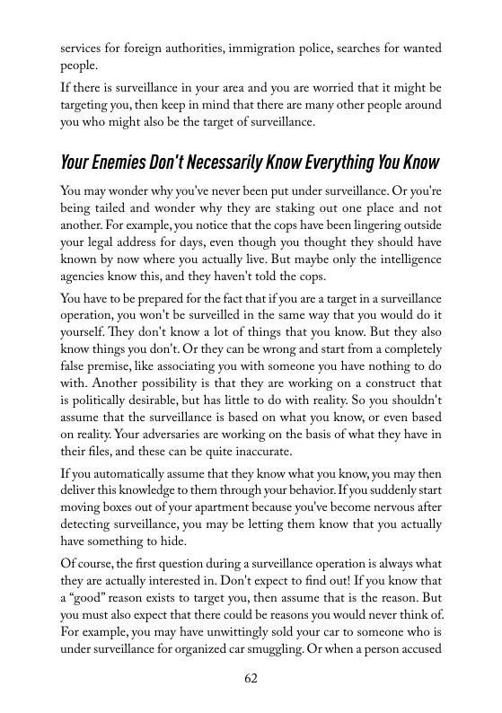 services for foreign authorities, immigration police, searches for wanted people.  If there is surveillance in your area and you are worried that it might be targeting you, then keep in mind that there are many other people around you who might also be the target of surveillance.  Your Enemies Don’t Necessarily Know Everything You Know  You may wonder why you’ve never been put under surveillance. Or you’re being tailed and wonder why they are staking out one place and not another. For example, you notice that the cops have been lingering outside your legal address for days, even though you thought they should have known by now where you actually live. But maybe only the intelligence agencies know this, and they haven’t told the cops.  You have to be prepared for the fact that if you are a arget in a surveillance operation, you won’t be surveilled in the same way that you would do it yourself. They don’t know a lot of things that you know. But they also know things you don’t. Or they can be wrong and start from a completely false premisc, like associating you with someone you have nothing to do with. Another possibility is that they are working on a construct that is politically desirable, but has litle to do with reality: So you shouldn’t assume that the surveillance is based on what you know, or even based on reality Your adversarics are working on the basis of what they have in their files, and these can be quite inaccurate.  I you automatically assume that they know what you know, you may then deliver this knowledge to them through your behavior. Ifyou suddenly start moving boxes out of your apartment because you’ve become nervous after detecting surveillance, you may be letting them know that you actually have something to hide.  Of course, the first question during a surveillance operation is always what they are actually interested in. Don’t expect to find out! If you know that 2 “good” reason exists to target you, then assume that is the reason. But ‘you must also expect that there could be reasons you would never think of. For example, you may have unwittingly sold your car to someone who is under surveillance for organized car smuggling. Or when a person accused  62 